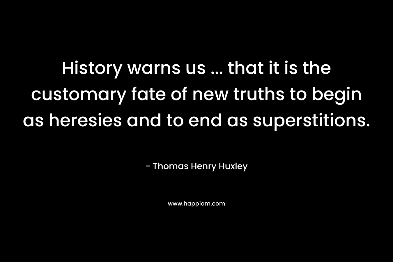 History warns us … that it is the customary fate of new truths to begin as heresies and to end as superstitions. – Thomas Henry Huxley