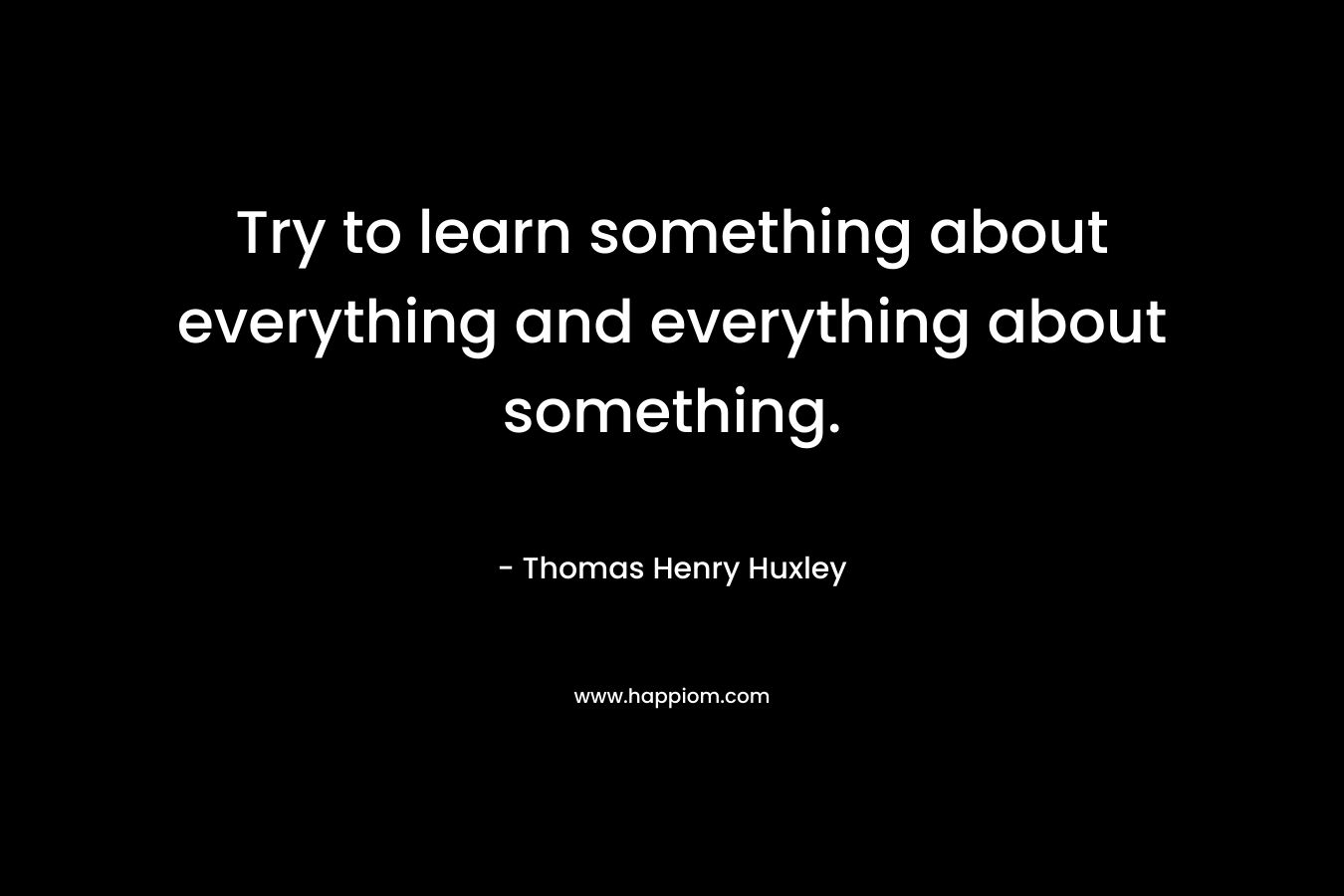 Try to learn something about everything and everything about something.