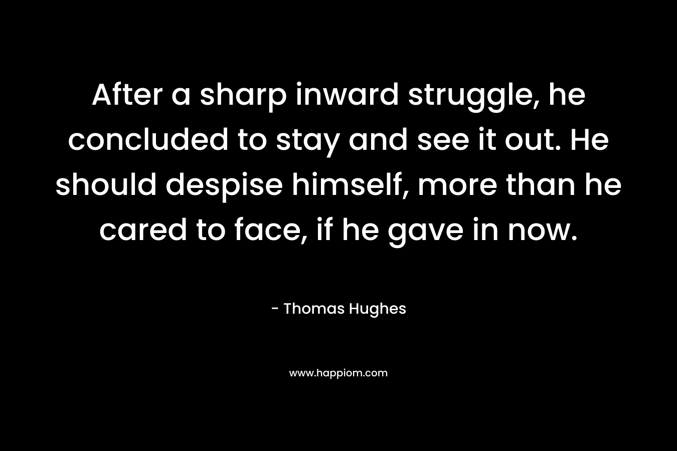 After a sharp inward struggle, he concluded to stay and see it out. He should despise himself, more than he cared to face, if he gave in now. – Thomas Hughes