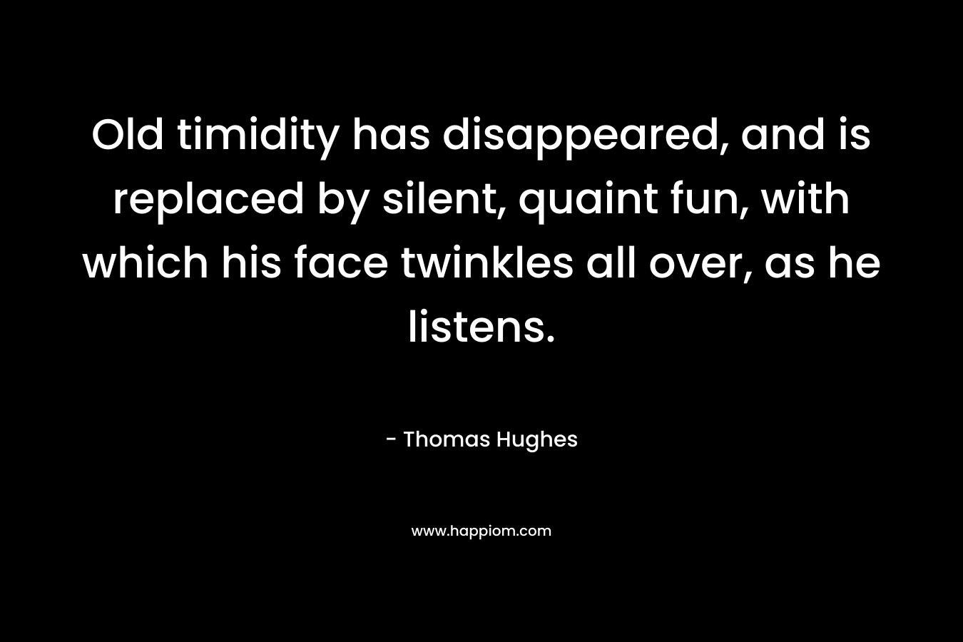 Old timidity has disappeared, and is replaced by silent, quaint fun, with which his face twinkles all over, as he listens. – Thomas Hughes