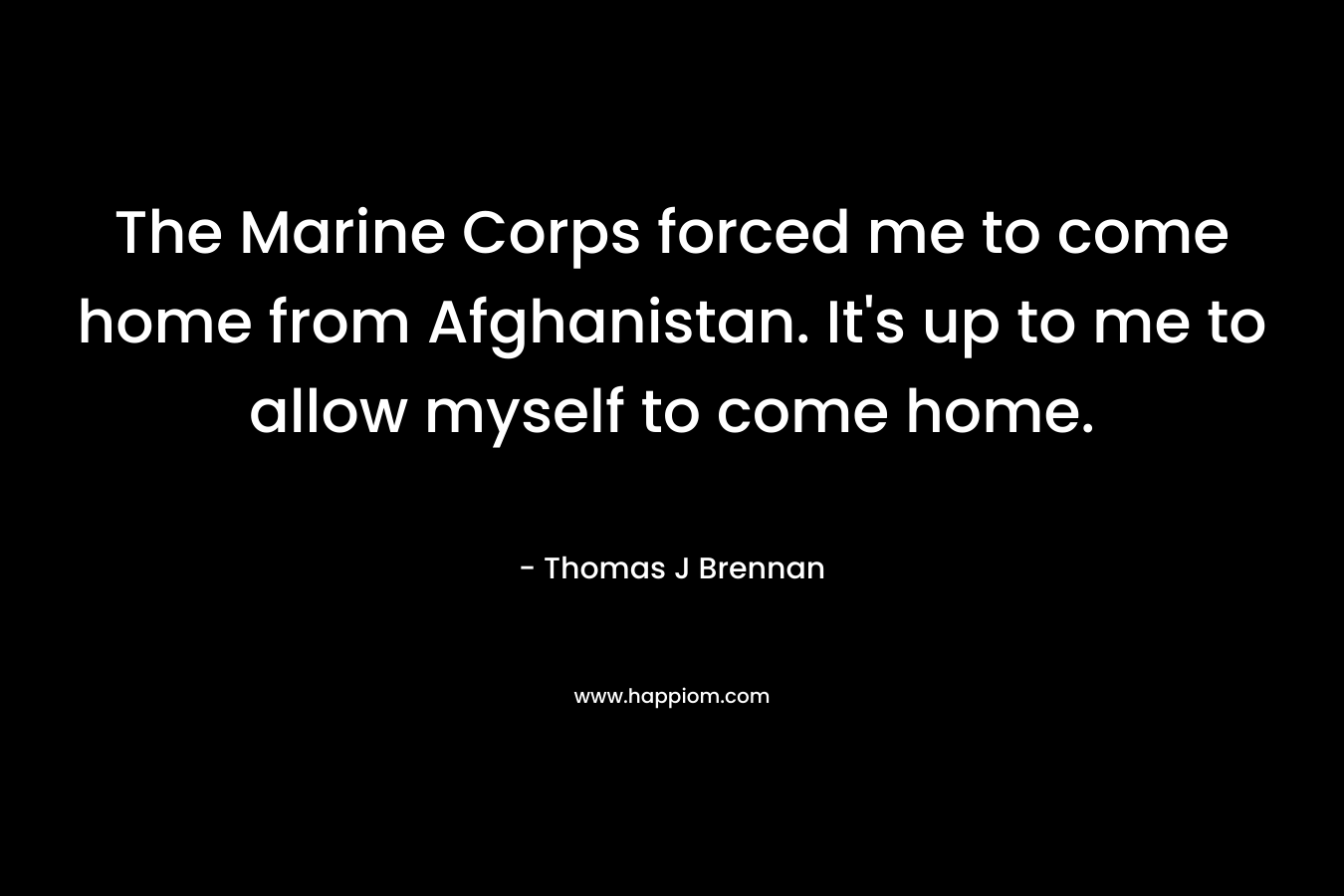 The Marine Corps forced me to come home from Afghanistan. It’s up to me to allow myself to come home. – Thomas J Brennan