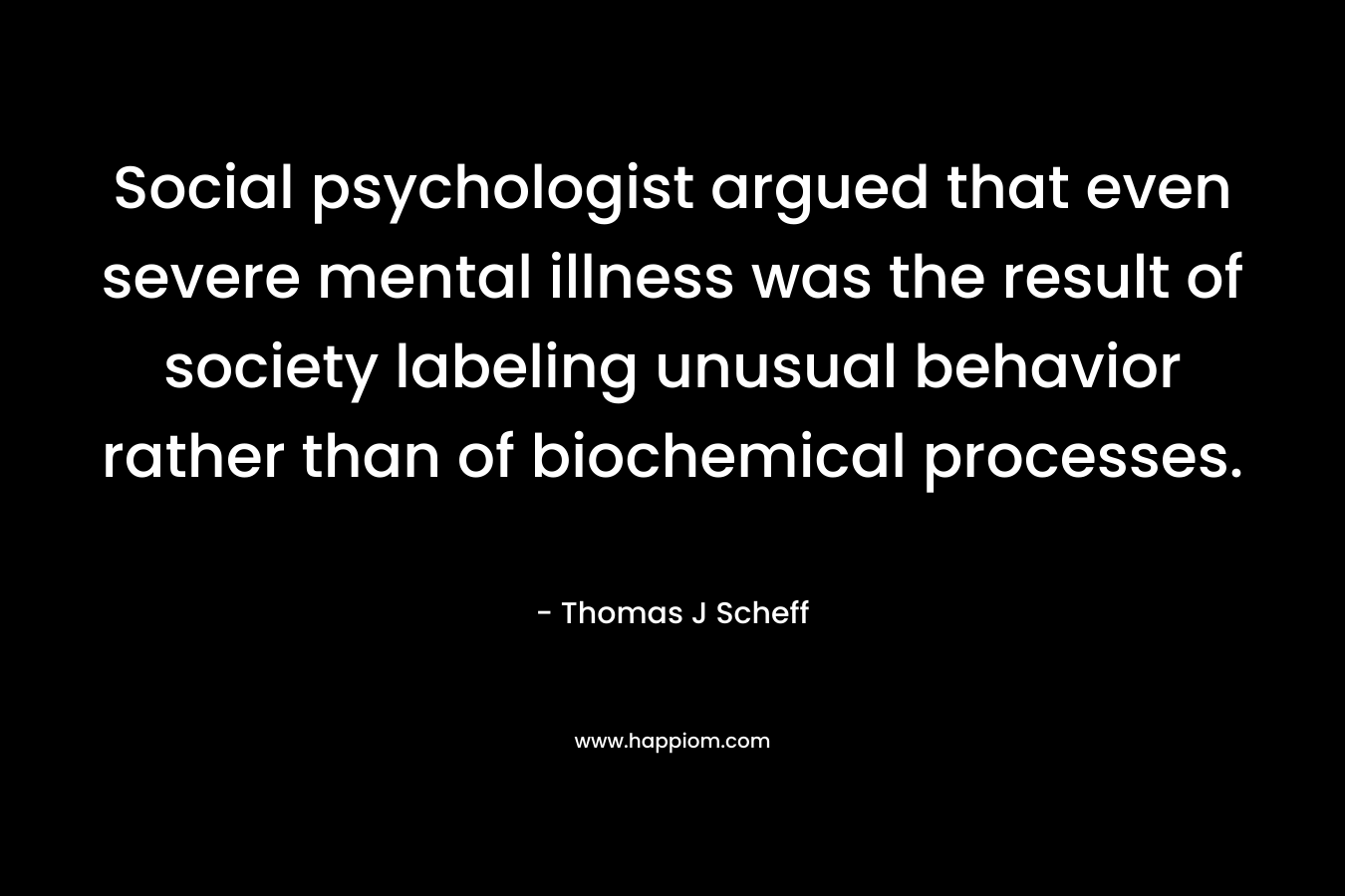 Social psychologist argued that even severe mental illness was the result of society labeling unusual behavior rather than of biochemical processes. – Thomas J Scheff