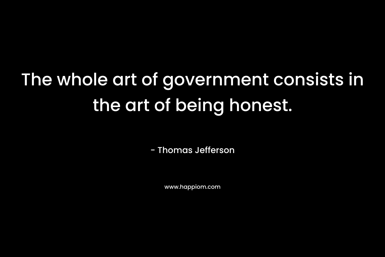 The whole art of government consists in the art of being honest. – Thomas Jefferson