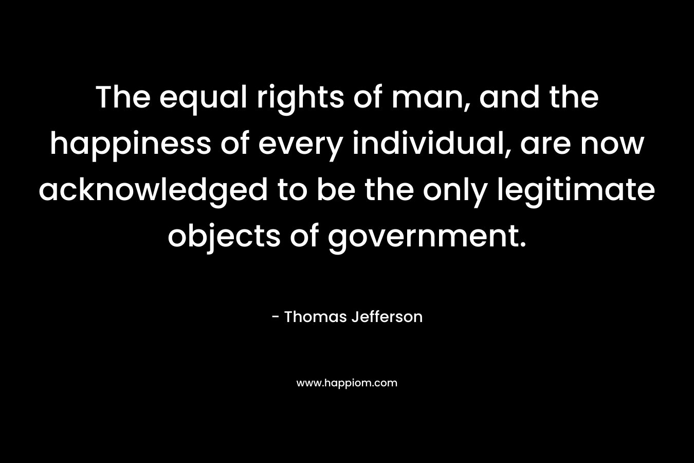 The equal rights of man, and the happiness of every individual, are now acknowledged to be the only legitimate objects of government. – Thomas Jefferson