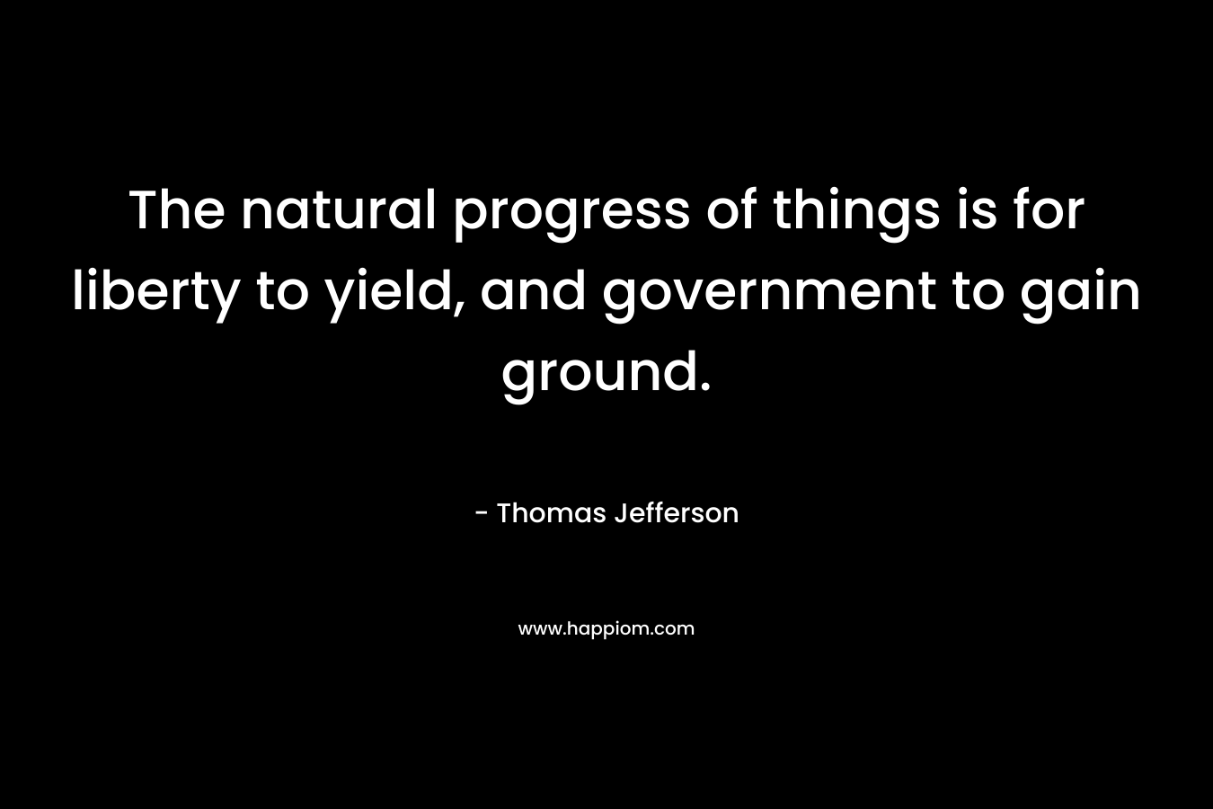 The natural progress of things is for liberty to yield, and government to gain ground. – Thomas Jefferson