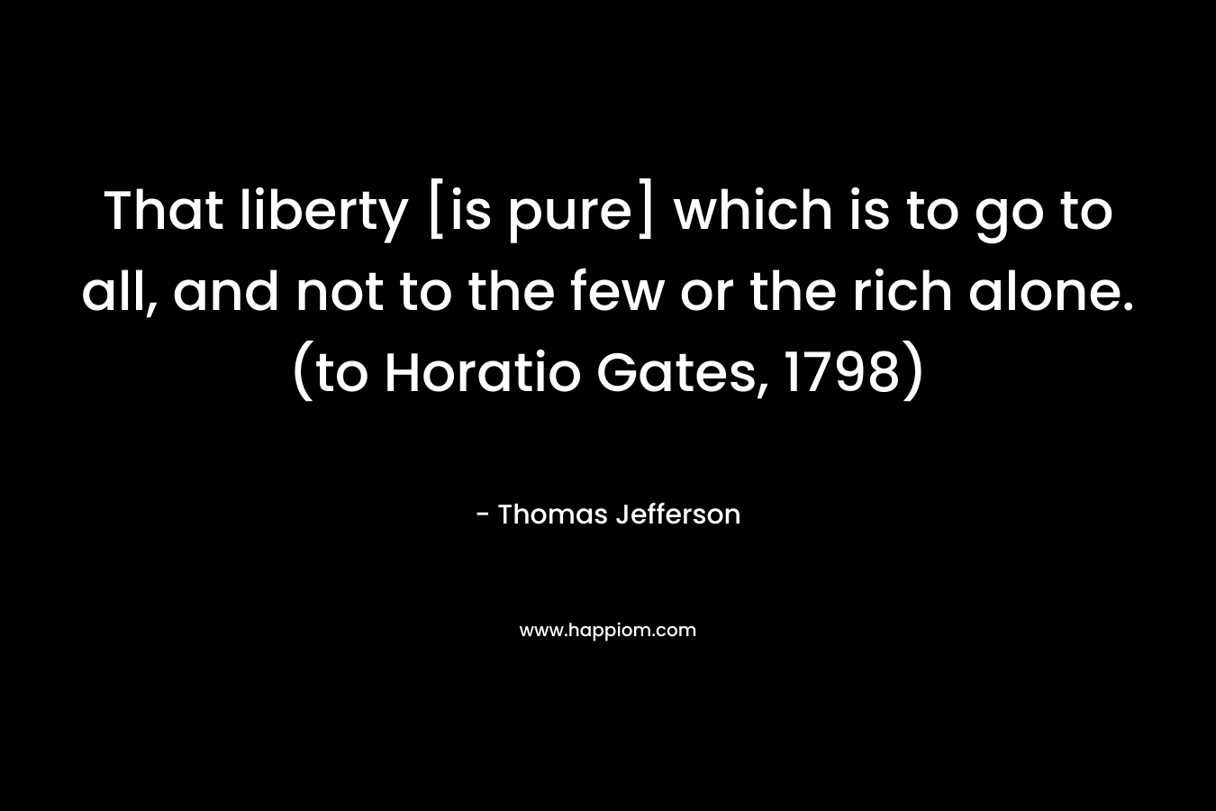 That liberty [is pure] which is to go to all, and not to the few or the rich alone. (to Horatio Gates, 1798) – Thomas Jefferson
