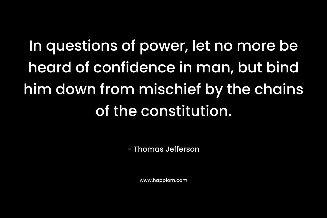 In questions of power, let no more be heard of confidence in man, but bind him down from mischief by the chains of the constitution. – Thomas Jefferson