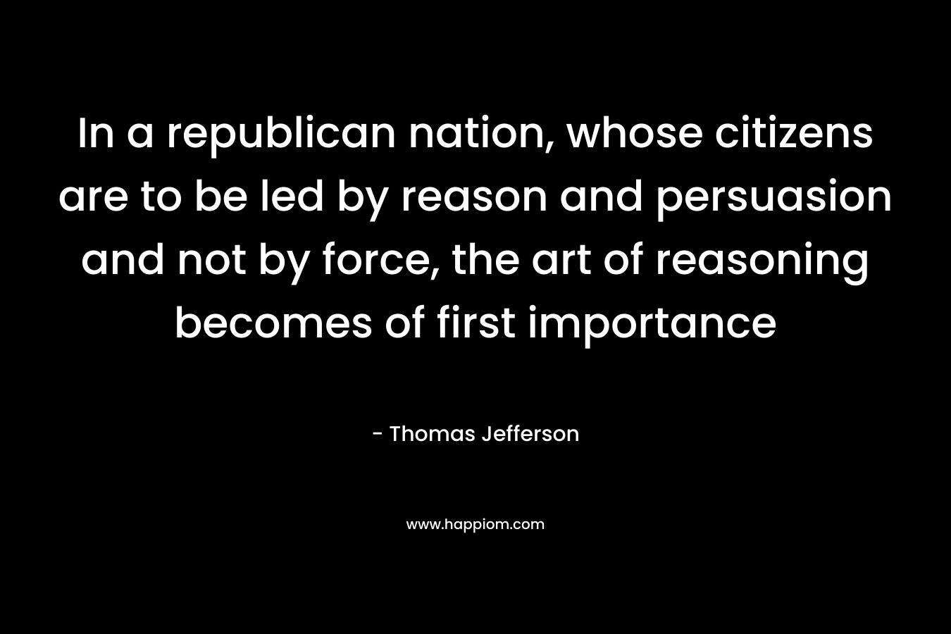 In a republican nation, whose citizens are to be led by reason and persuasion and not by force, the art of reasoning becomes of first importance – Thomas Jefferson
