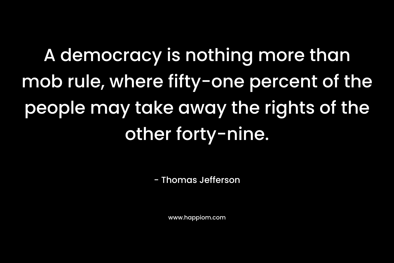 A democracy is nothing more than mob rule, where fifty-one percent of the people may take away the rights of the other forty-nine. – Thomas Jefferson