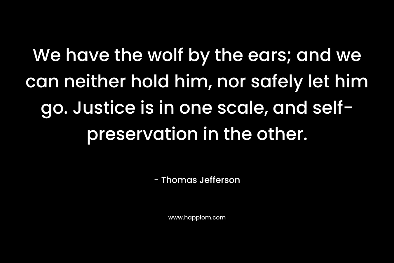 We have the wolf by the ears; and we can neither hold him, nor safely let him go. Justice is in one scale, and self-preservation in the other. – Thomas Jefferson