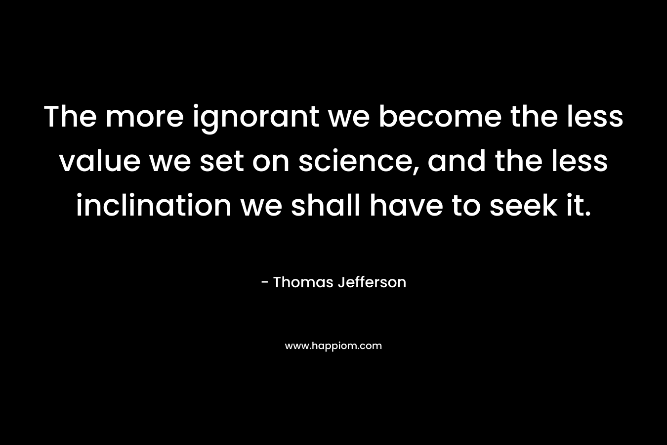 The more ignorant we become the less value we set on science, and the less inclination we shall have to seek it.