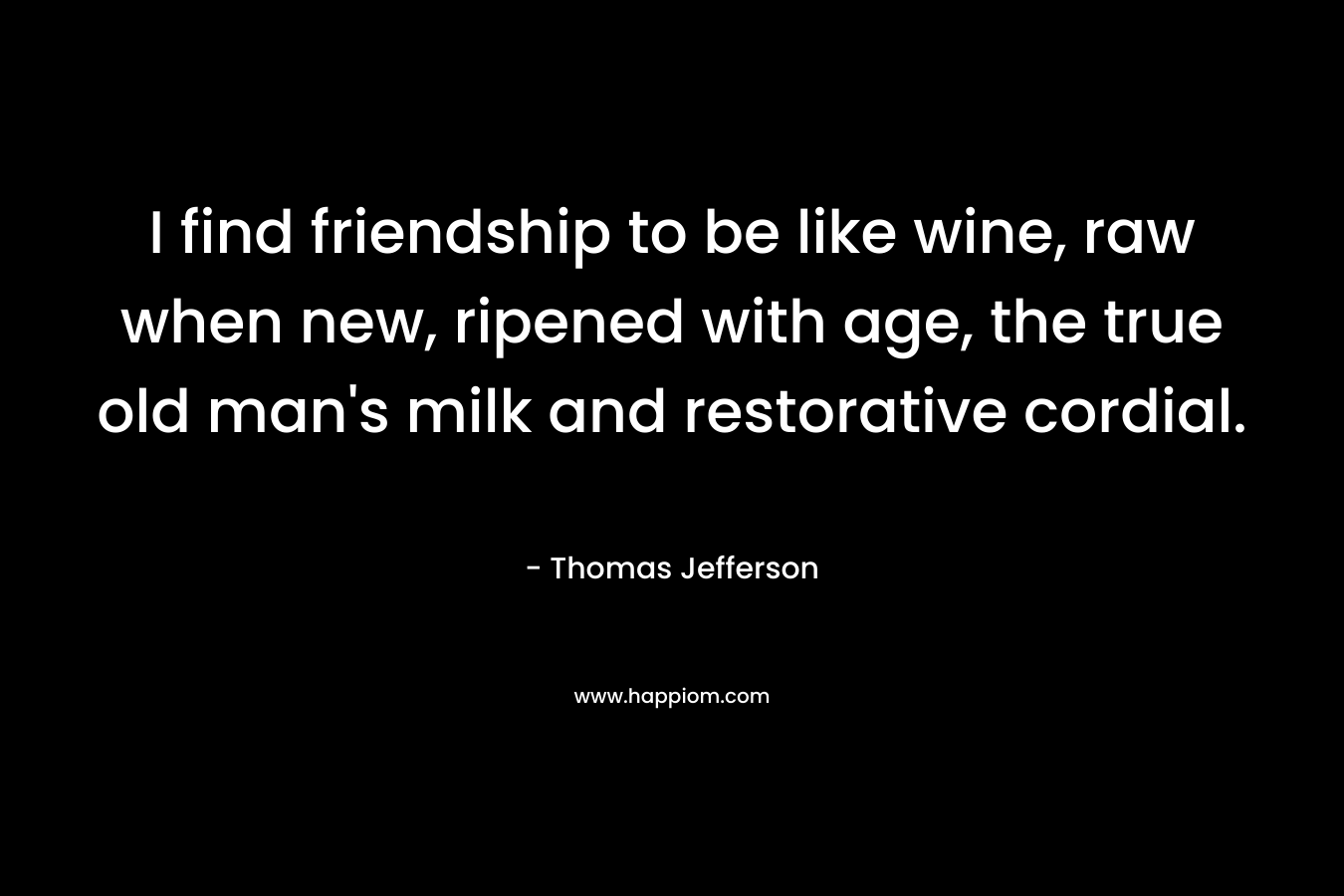 I find friendship to be like wine, raw when new, ripened with age, the true old man's milk and restorative cordial.