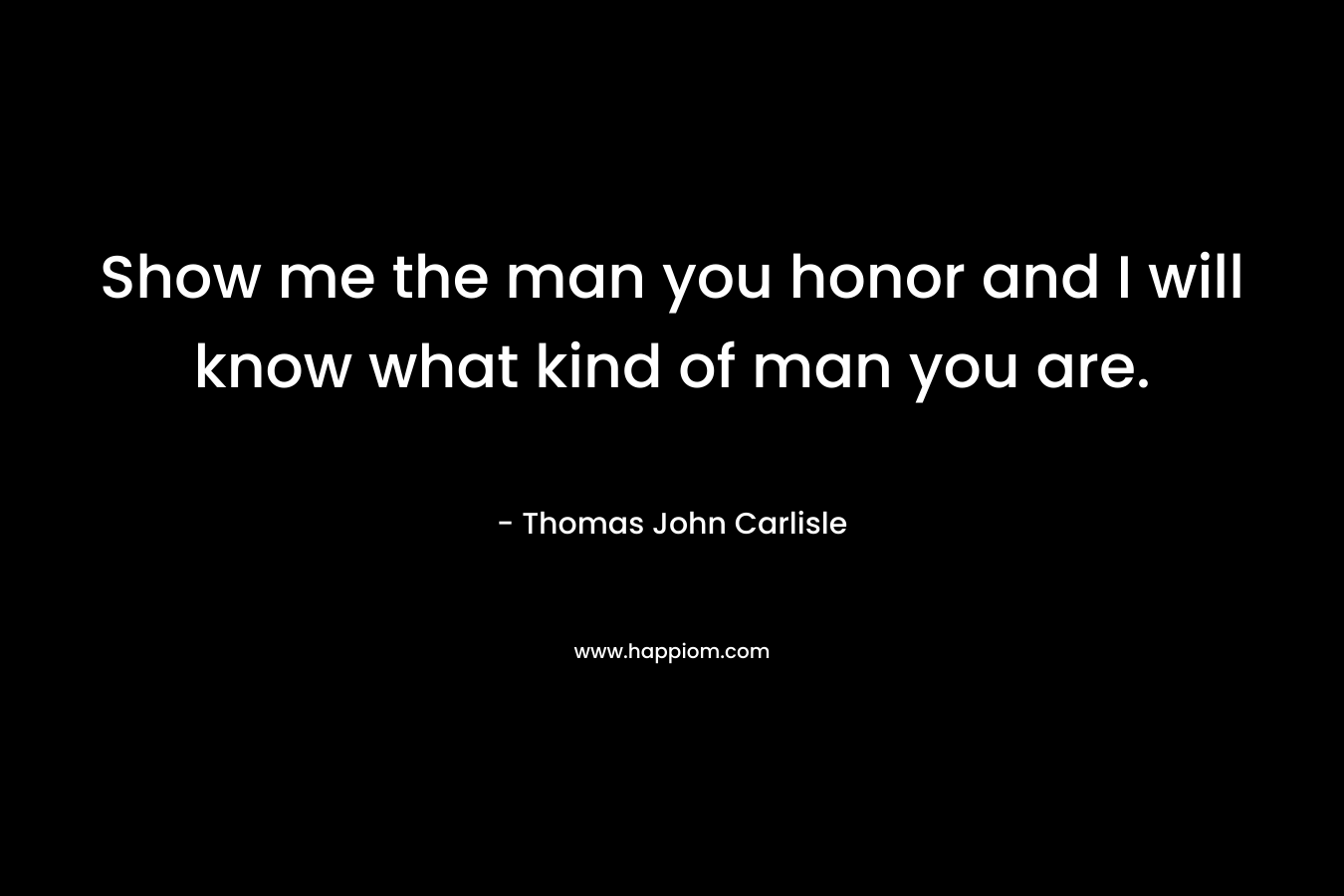 Show me the man you honor and I will know what kind of man you are. – Thomas John Carlisle