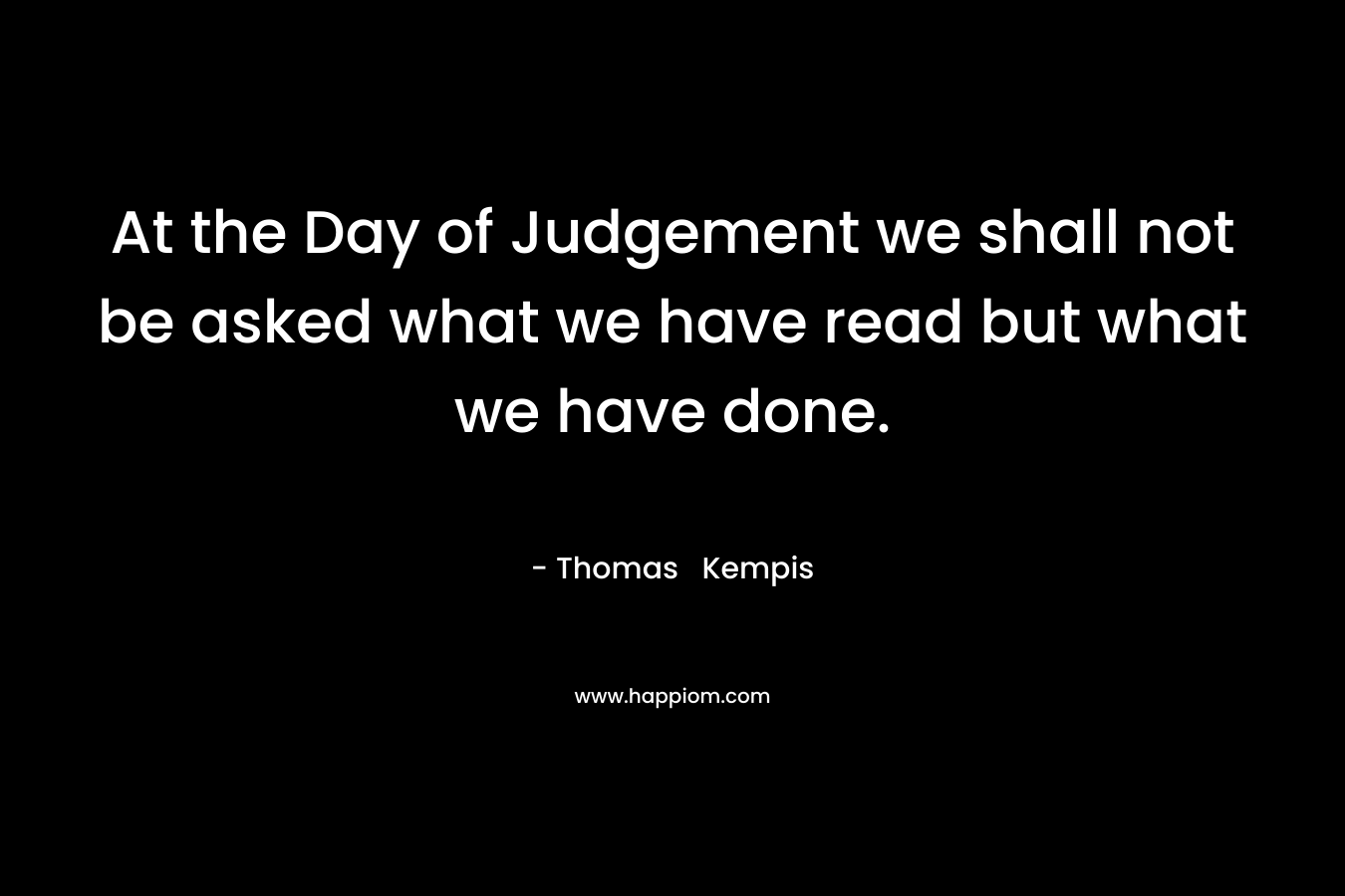 At the Day of Judgement we shall not be asked what we have read but what we have done. – Thomas  Kempis