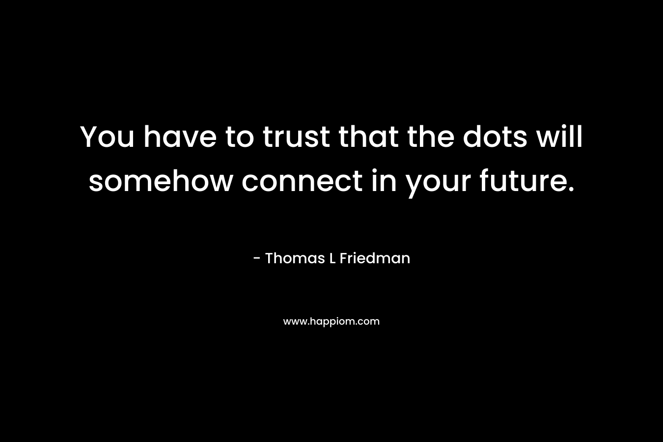 You have to trust that the dots will somehow connect in your future. – Thomas L Friedman
