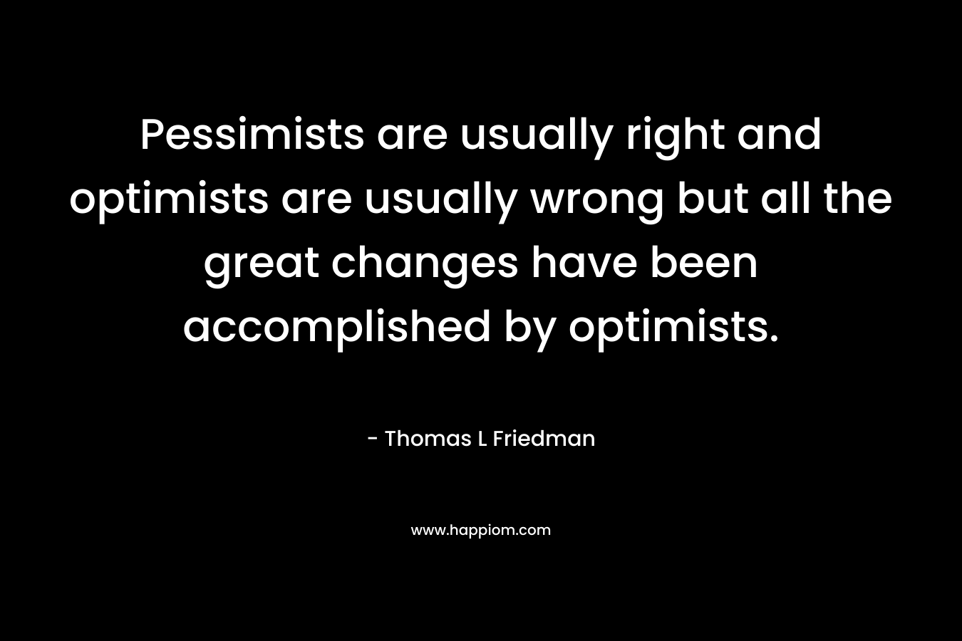 Pessimists are usually right and optimists are usually wrong but all the great changes have been accomplished by optimists. – Thomas L Friedman