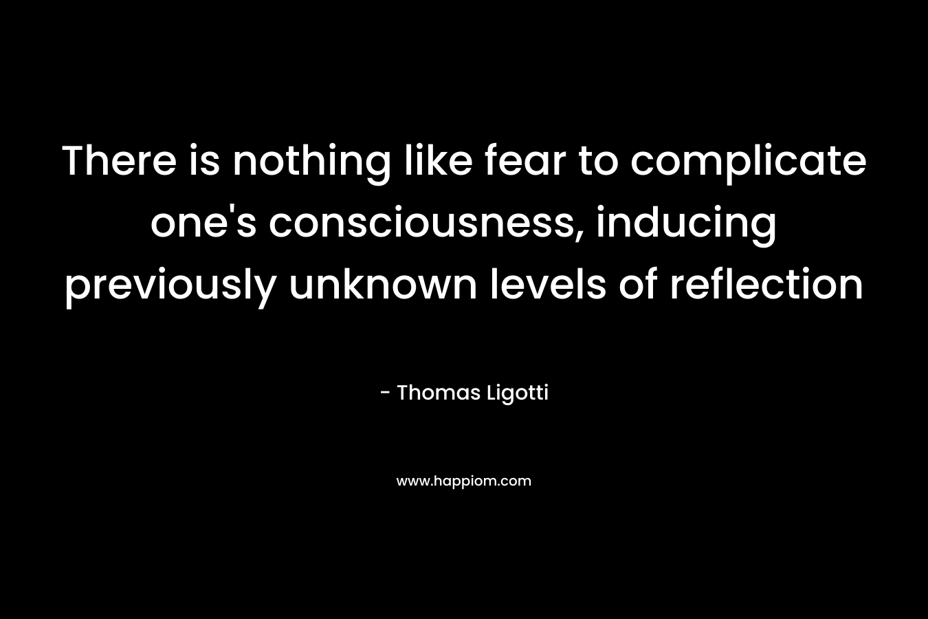 There is nothing like fear to complicate one’s consciousness, inducing previously unknown levels of reflection – Thomas Ligotti