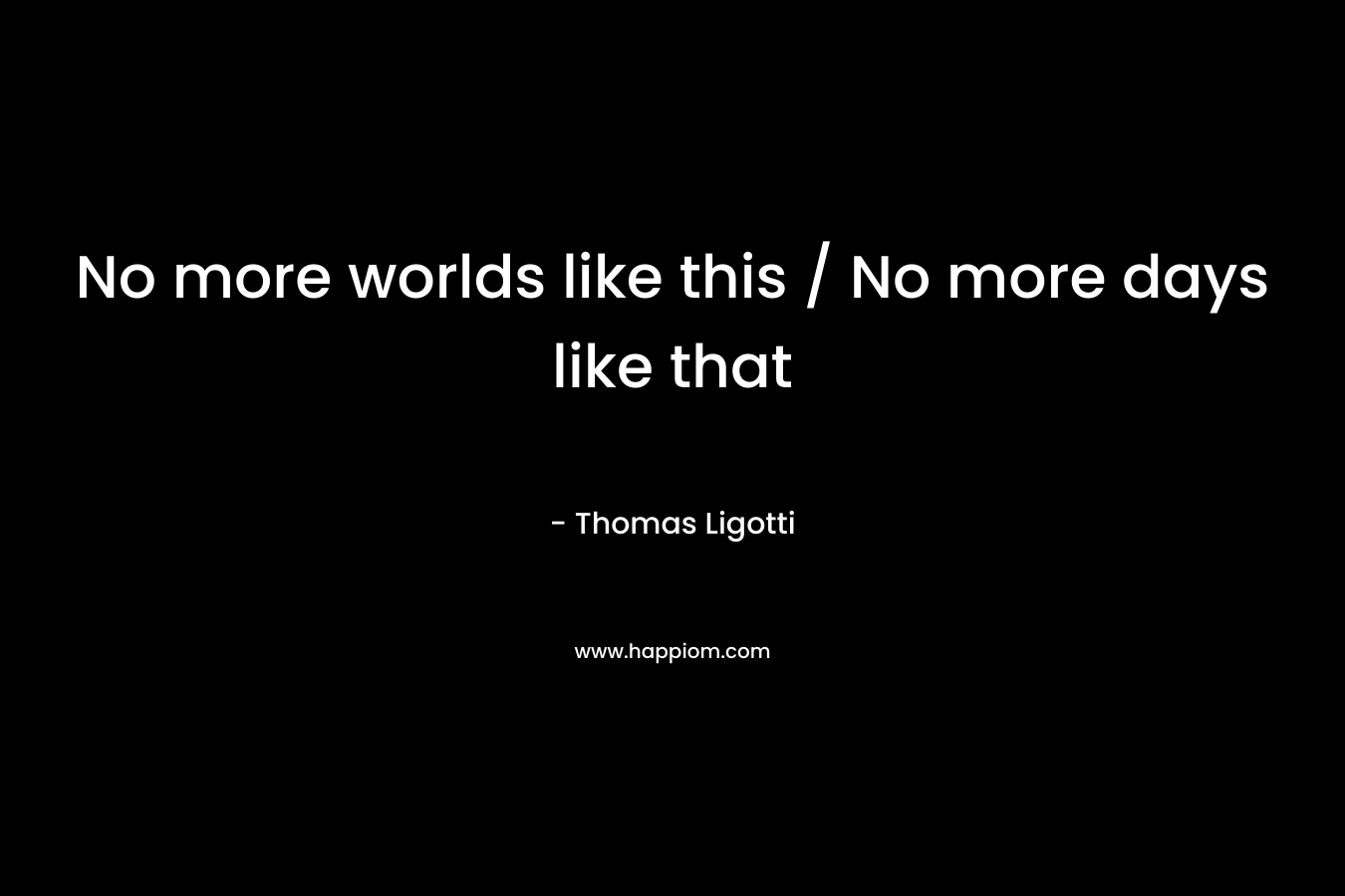 No more worlds like this / No more days like that – Thomas Ligotti