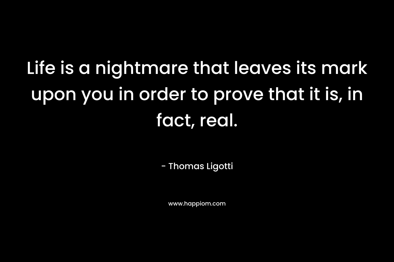 Life is a nightmare that leaves its mark upon you in order to prove that it is, in fact, real. – Thomas Ligotti