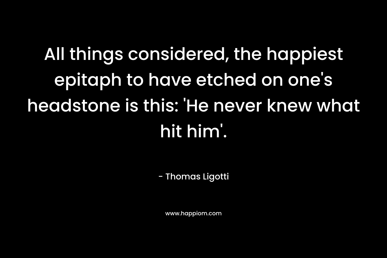 All things considered, the happiest epitaph to have etched on one’s headstone is this: ‘He never knew what hit him’. – Thomas Ligotti