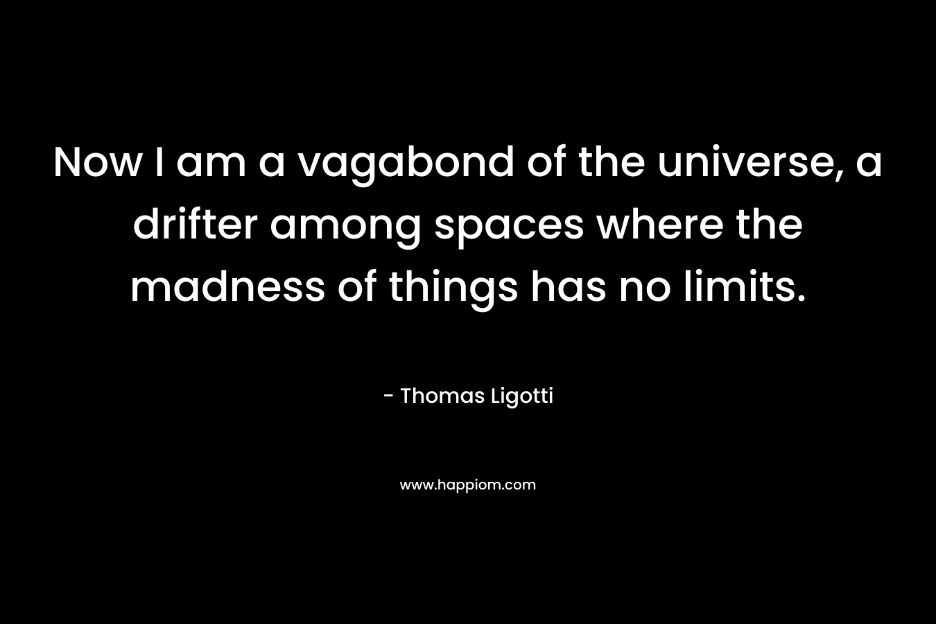 Now I am a vagabond of the universe, a drifter among spaces where the madness of things has no limits. – Thomas Ligotti