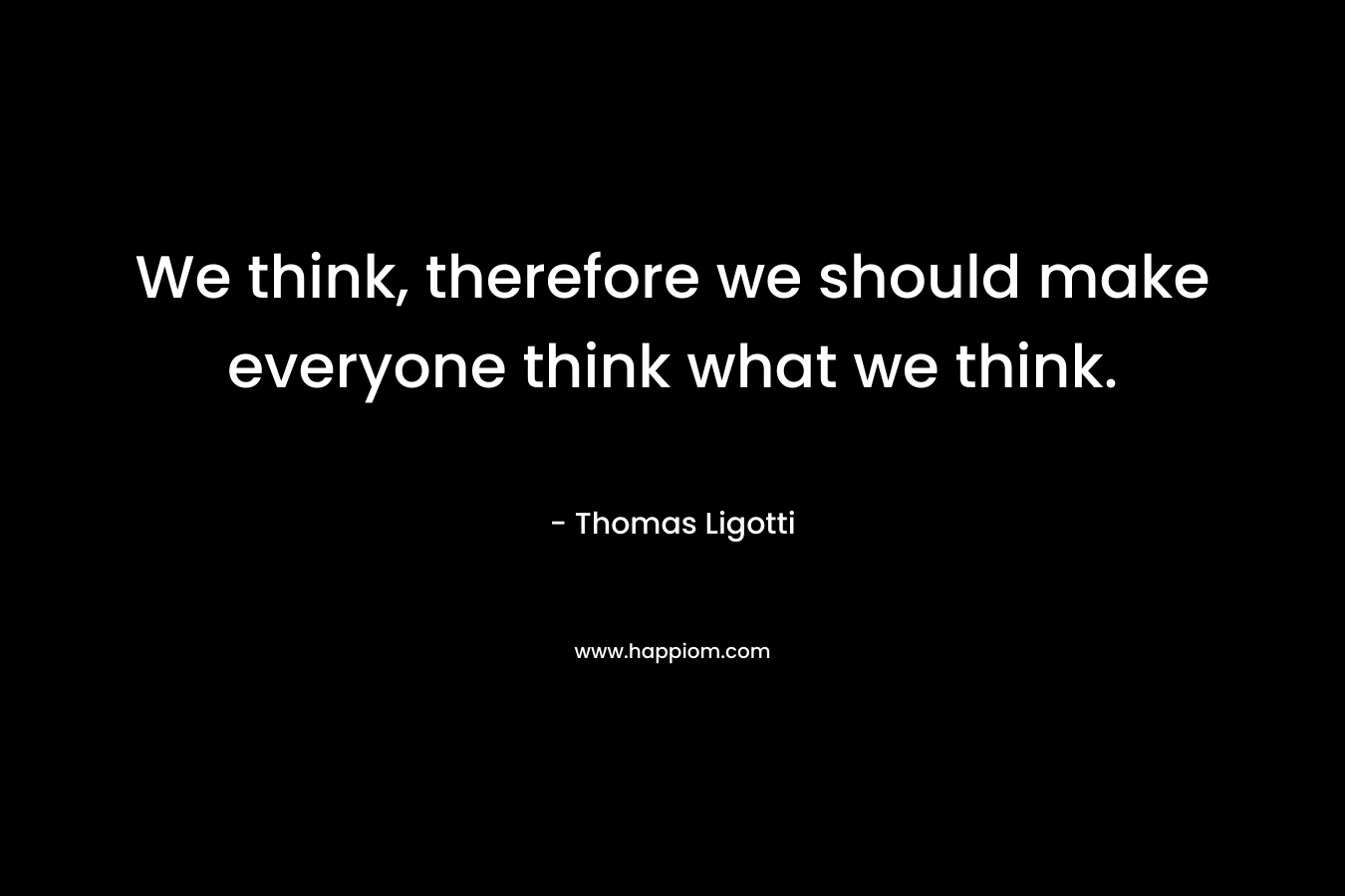 We think, therefore we should make everyone think what we think. – Thomas Ligotti