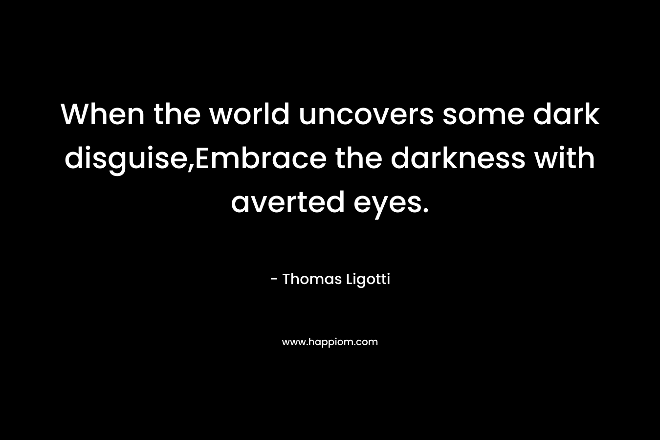 When the world uncovers some dark disguise,Embrace the darkness with averted eyes. – Thomas Ligotti