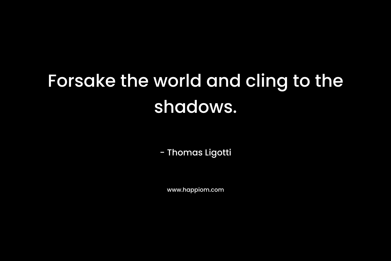 Forsake the world and cling to the shadows. – Thomas Ligotti