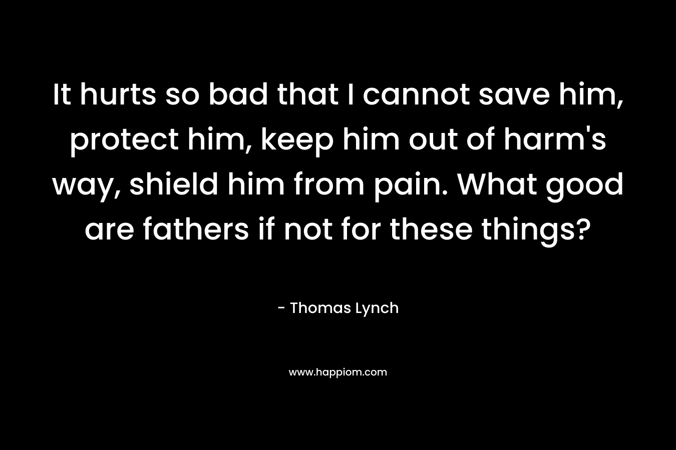 It hurts so bad that I cannot save him, protect him, keep him out of harm’s way, shield him from pain. What good are fathers if not for these things? – Thomas Lynch