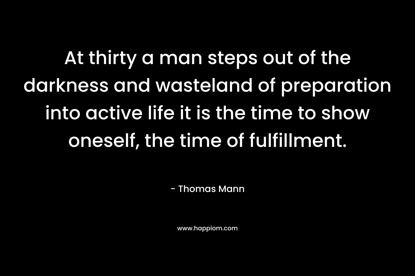 At thirty a man steps out of the darkness and wasteland of preparation into active life it is the time to show oneself, the time of fulfillment. – Thomas Mann