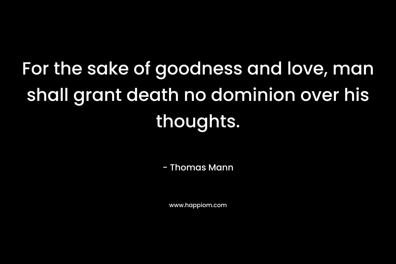 For the sake of goodness and love, man shall grant death no dominion over his thoughts. – Thomas Mann