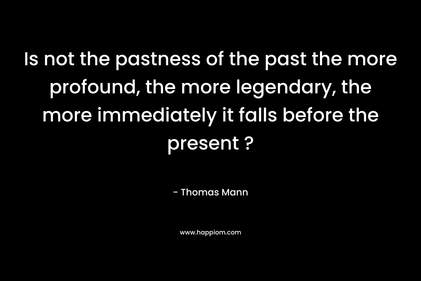 Is not the pastness of the past the more profound, the more legendary, the more immediately it falls before the present ? – Thomas Mann