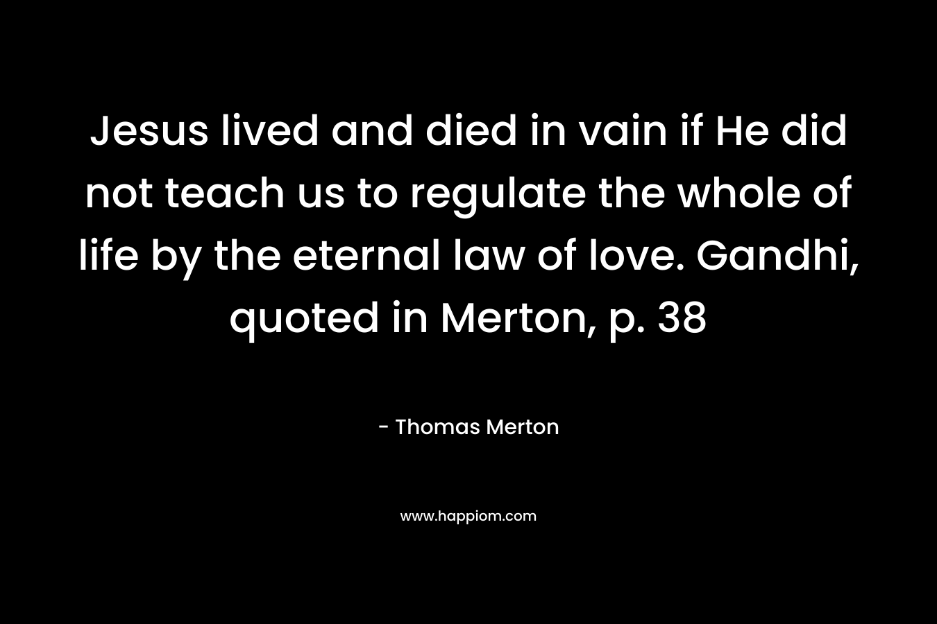 Jesus lived and died in vain if He did not teach us to regulate the whole of life by the eternal law of love. Gandhi, quoted in Merton, p. 38 – Thomas Merton