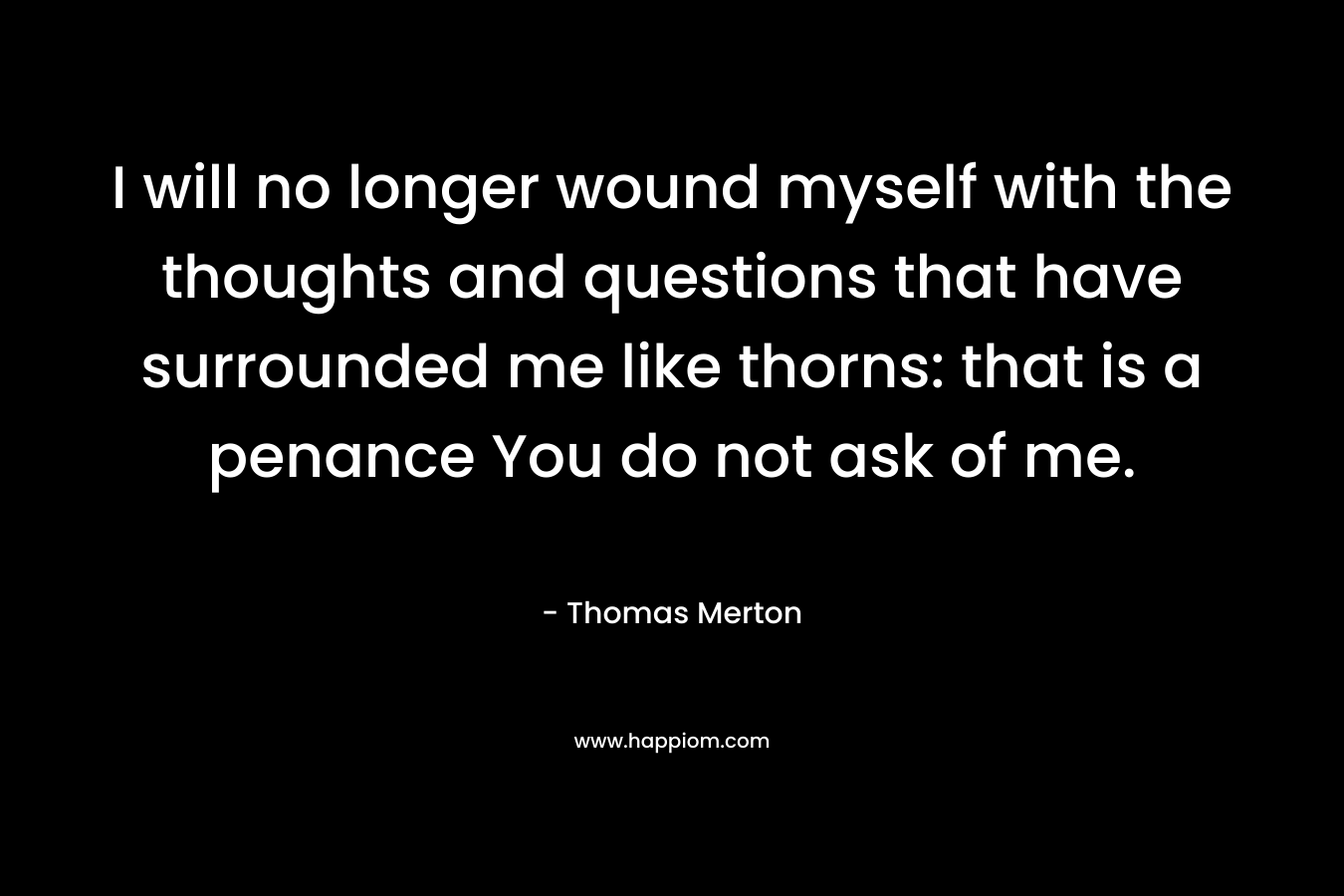 I will no longer wound myself with the thoughts and questions that have surrounded me like thorns: that is a penance You do not ask of me.
