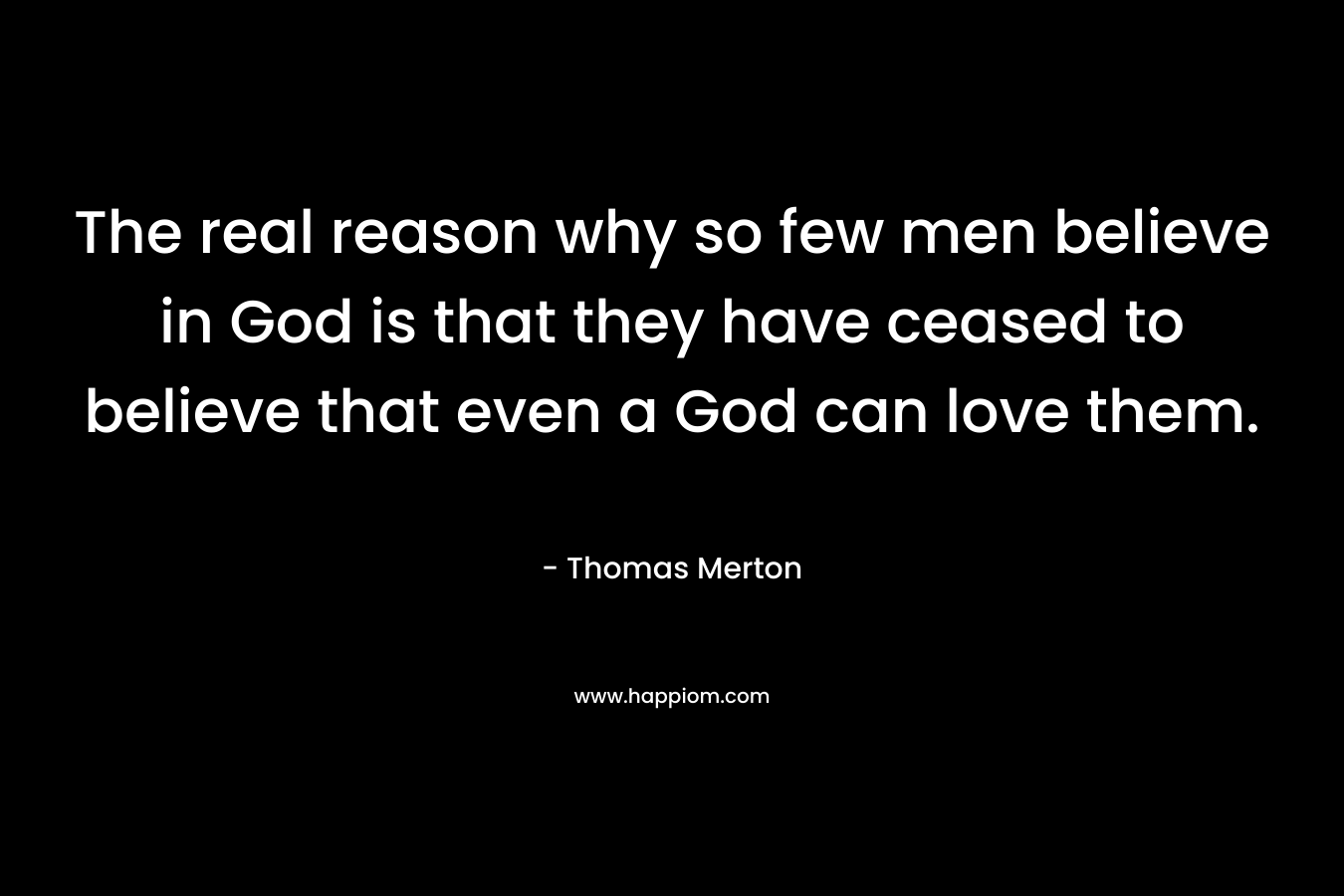 The real reason why so few men believe in God is that they have ceased to believe that even a God can love them. – Thomas Merton