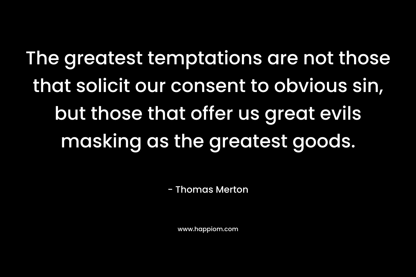The greatest temptations are not those that solicit our consent to obvious sin, but those that offer us great evils masking as the greatest goods. – Thomas Merton