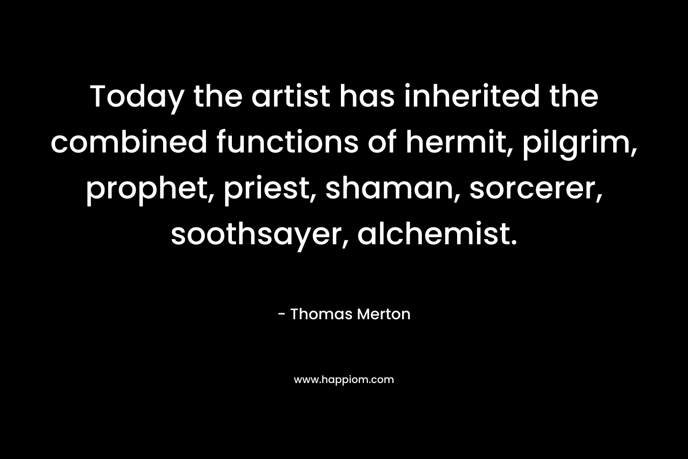 Today the artist has inherited the combined functions of hermit, pilgrim, prophet, priest, shaman, sorcerer, soothsayer, alchemist. – Thomas Merton