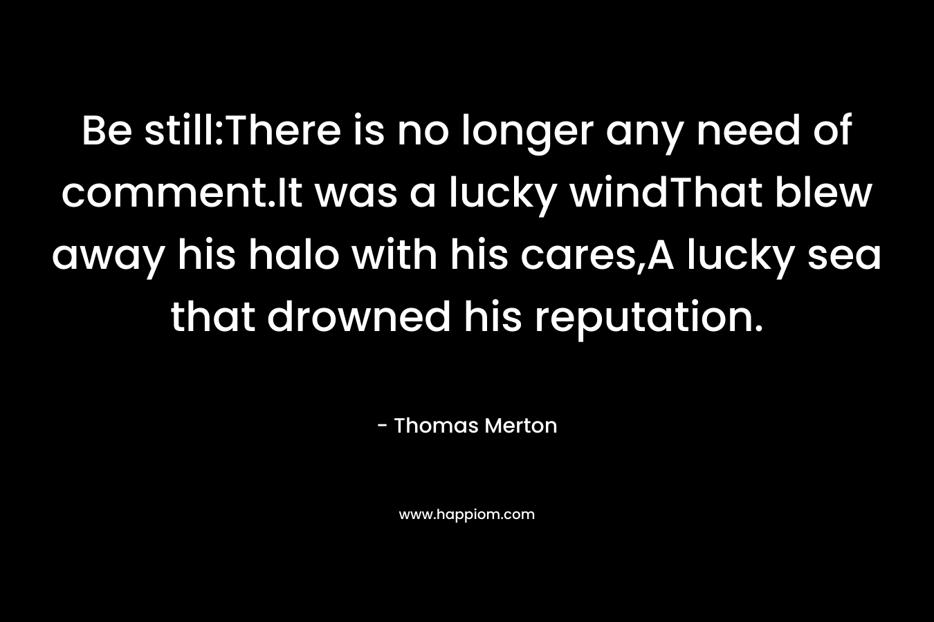 Be still:There is no longer any need of comment.It was a lucky windThat blew away his halo with his cares,A lucky sea that drowned his reputation. – Thomas Merton