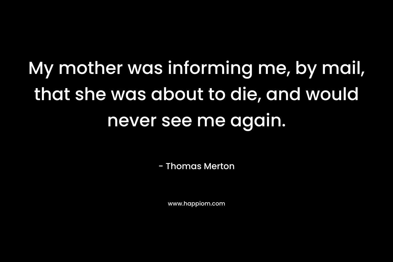 My mother was informing me, by mail, that she was about to die, and would never see me again. – Thomas Merton