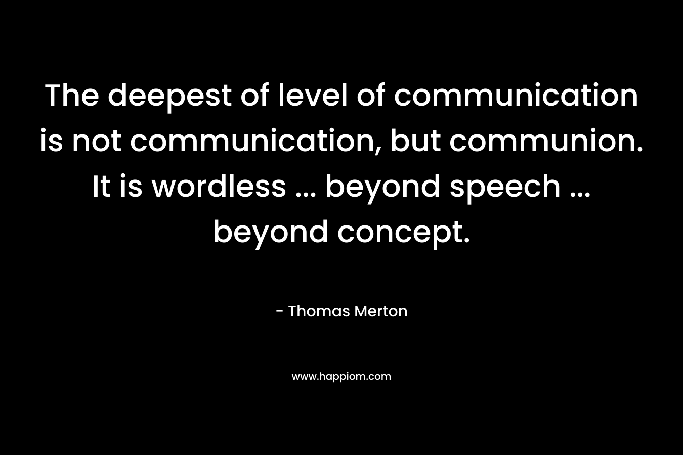 The deepest of level of communication is not communication, but communion. It is wordless … beyond speech … beyond concept. – Thomas Merton