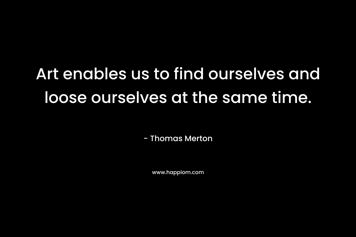 Art enables us to find ourselves and loose ourselves at the same time.