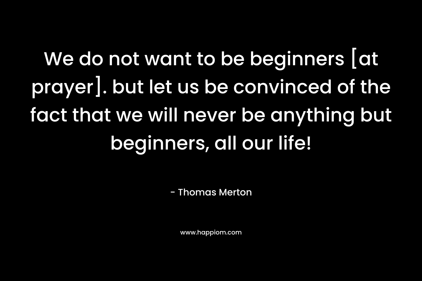 We do not want to be beginners [at prayer]. but let us be convinced of the fact that we will never be anything but beginners, all our life! – Thomas Merton