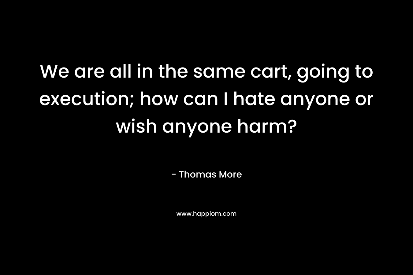 We are all in the same cart, going to execution; how can I hate anyone or wish anyone harm? – Thomas More