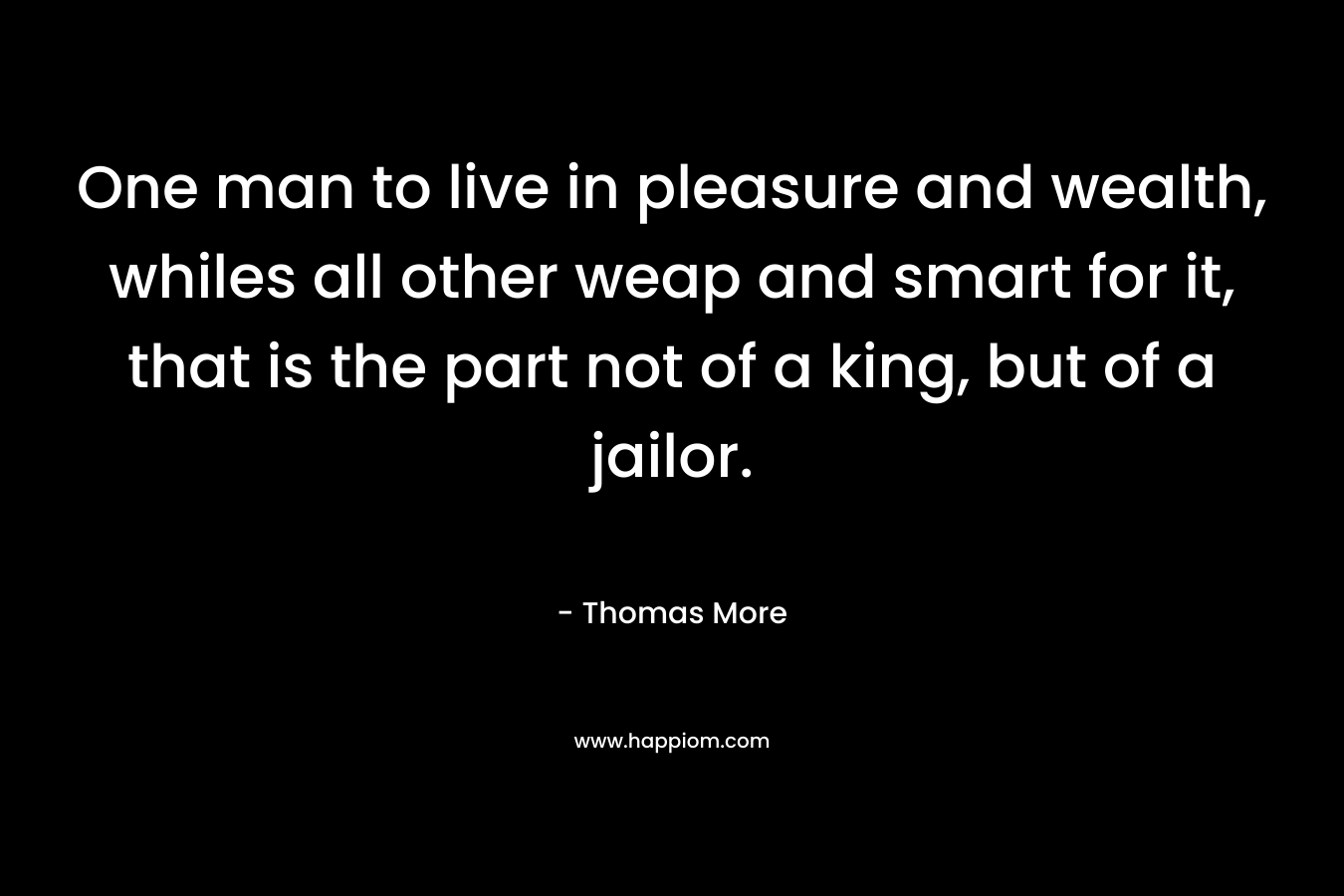 One man to live in pleasure and wealth, whiles all other weap and smart for it, that is the part not of a king, but of a jailor. – Thomas More