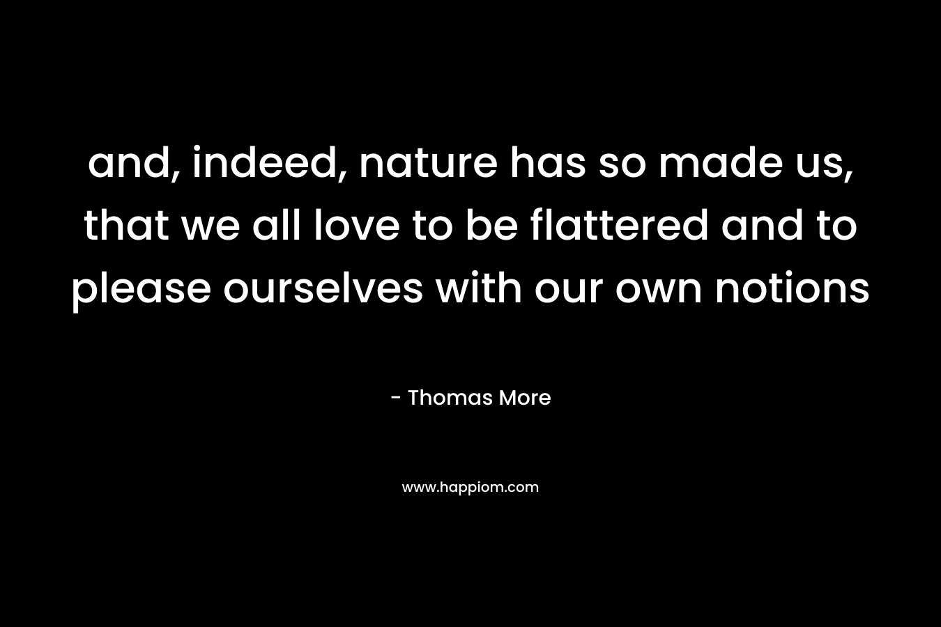 and, indeed, nature has so made us, that we all love to be flattered and to please ourselves with our own notions – Thomas More