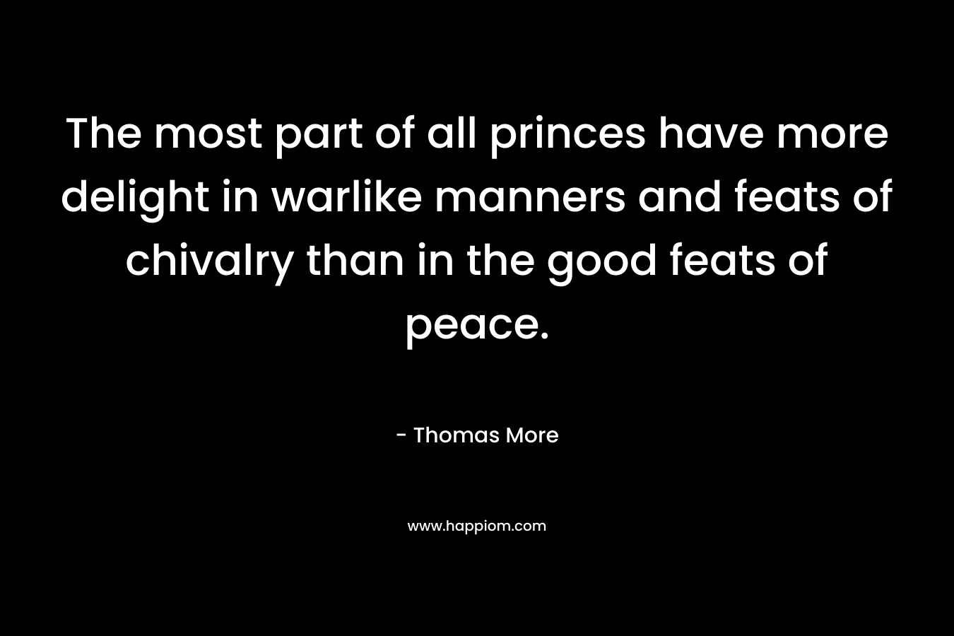 The most part of all princes have more delight in warlike manners and feats of chivalry than in the good feats of peace.