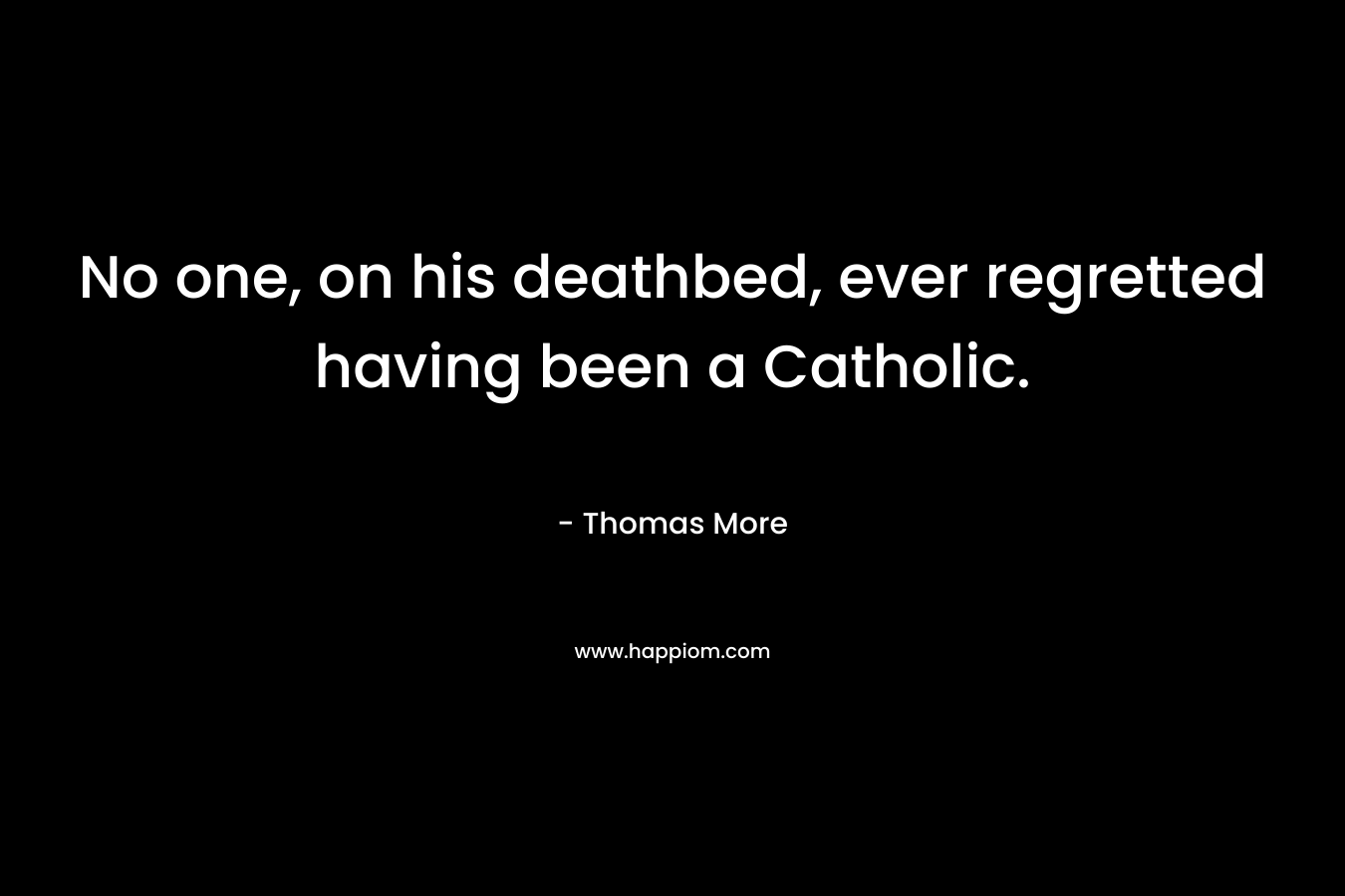 No one, on his deathbed, ever regretted having been a Catholic. – Thomas More