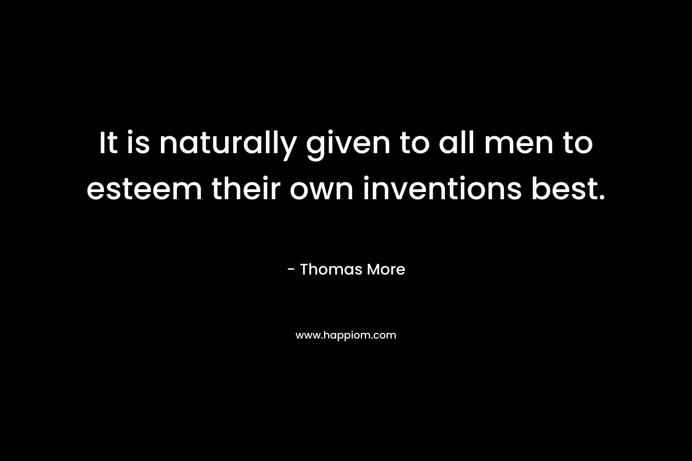 It is naturally given to all men to esteem their own inventions best. – Thomas More