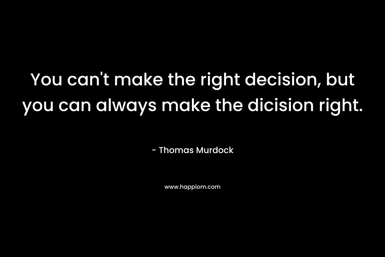 You can’t make the right decision, but you can always make the dicision right. – Thomas Murdock