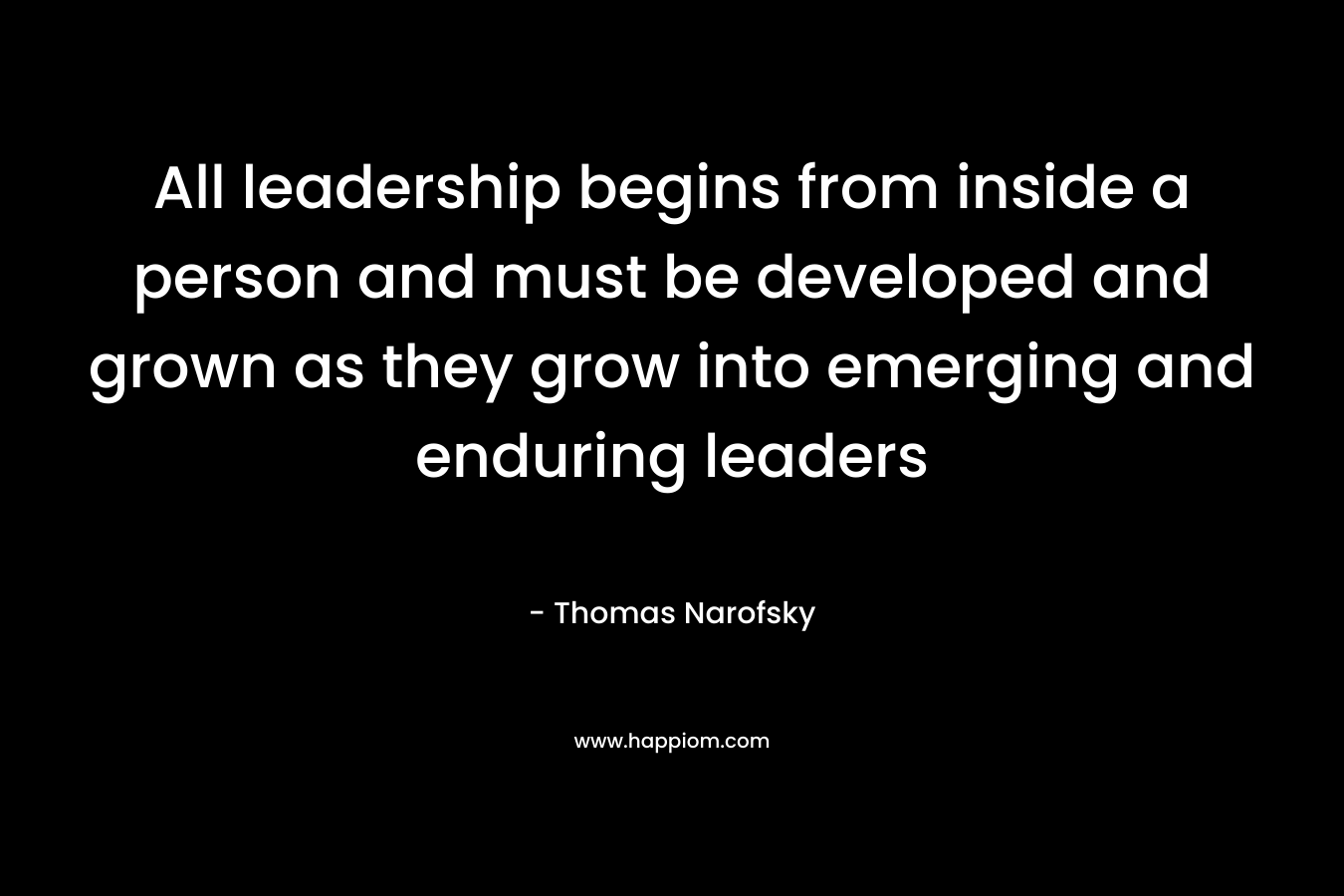 All leadership begins from inside a person and must be developed and grown as they grow into emerging and enduring leaders – Thomas Narofsky